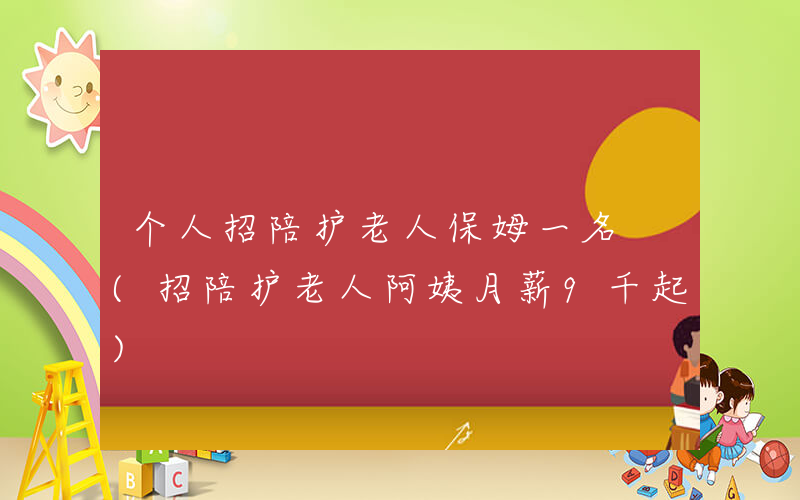 个人招陪护老人保姆一名 (招陪护老人阿姨月薪9千起)